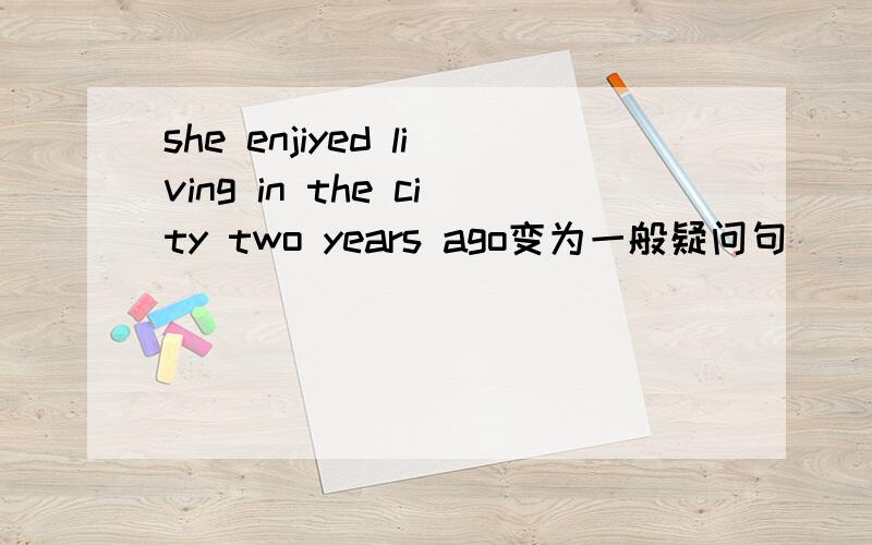 she enjiyed living in the city two years ago变为一般疑问句