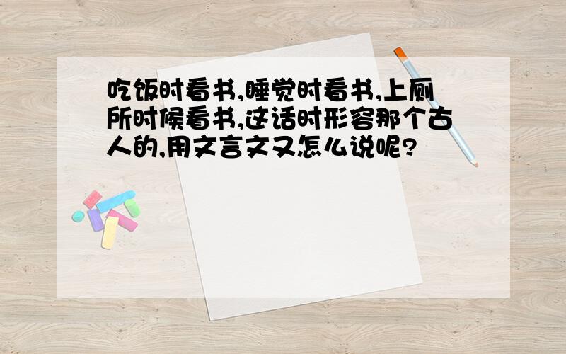 吃饭时看书,睡觉时看书,上厕所时候看书,这话时形容那个古人的,用文言文又怎么说呢?