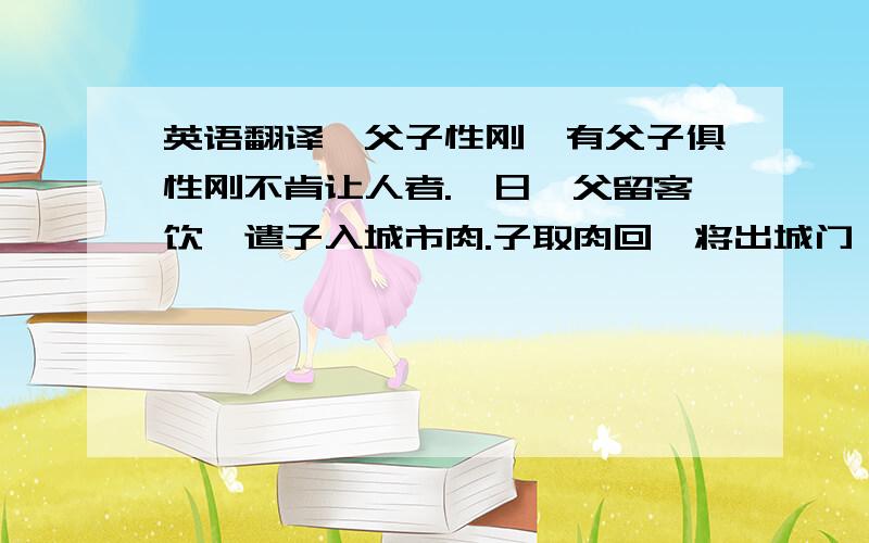 英语翻译《父子性刚》有父子俱性刚不肯让人者.一日,父留客饮,遣子入城市肉.子取肉回,将出城门,值一人对面而来,各不相让,