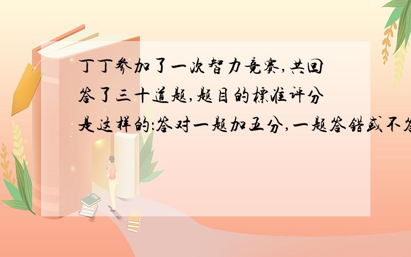 丁丁参加了一次智力竞赛,共回答了三十道题,题目的标准评分是这样的：答对一题加五分,一题答错或不答倒扣一分.如果在这次竞赛