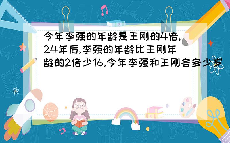 今年李强的年龄是王刚的4倍,24年后,李强的年龄比王刚年龄的2倍少16,今年李强和王刚各多少岁