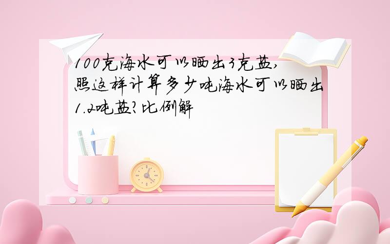 100克海水可以晒出3克盐,照这样计算多少吨海水可以晒出1.2吨盐?比例解