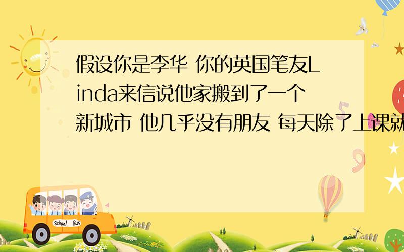 假设你是李华 你的英国笔友Linda来信说他家搬到了一个新城市 他几乎没有朋友 每天除了上课就是在家上网 感觉很孤独 请