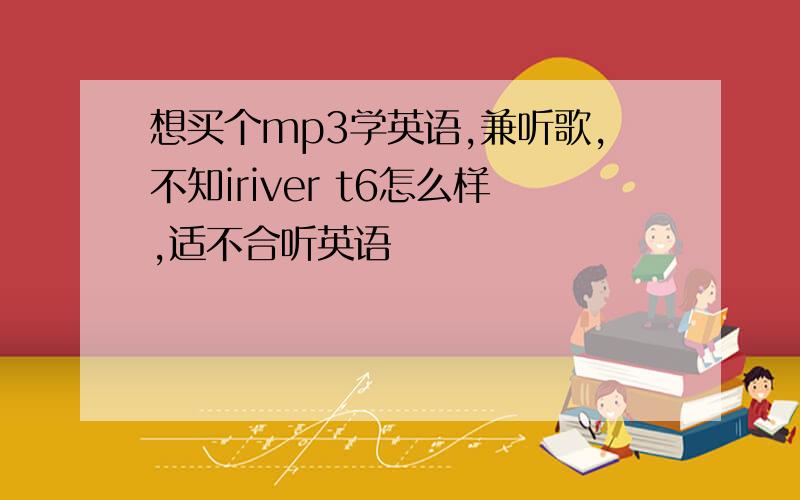 想买个mp3学英语,兼听歌,不知iriver t6怎么样,适不合听英语