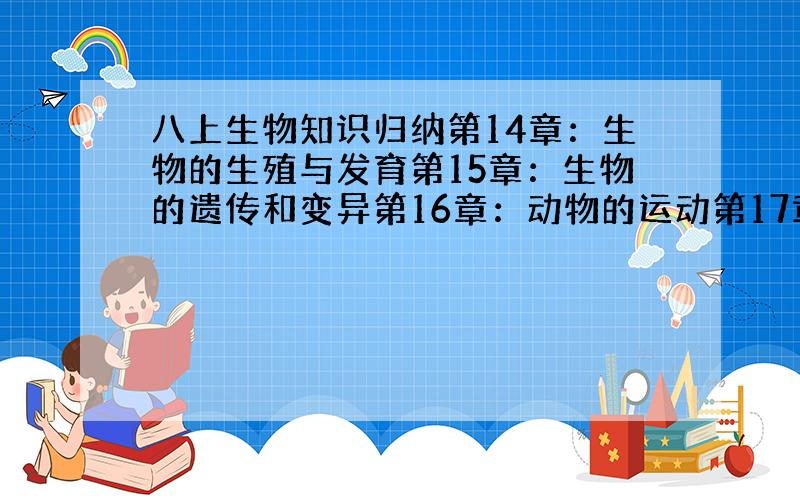 八上生物知识归纳第14章：生物的生殖与发育第15章：生物的遗传和变异第16章：动物的运动第17章：动物的行为第18章：疾