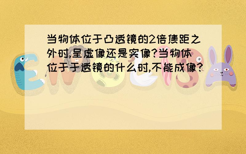 当物体位于凸透镜的2倍焦距之外时,呈虚像还是实像?当物体位于于透镜的什么时,不能成像?