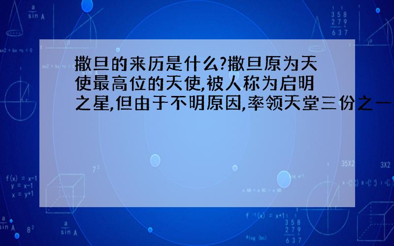 撒旦的来历是什么?撒旦原为天使最高位的天使,被人称为启明之星,但由于不明原因,率领天堂三份之一天使叛乱,但结果失败,给上