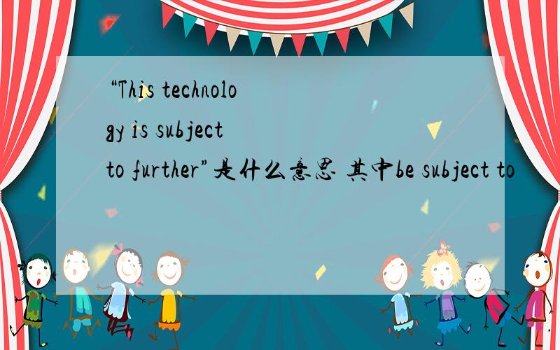 “This technology is subject to further”是什么意思 其中be subject to