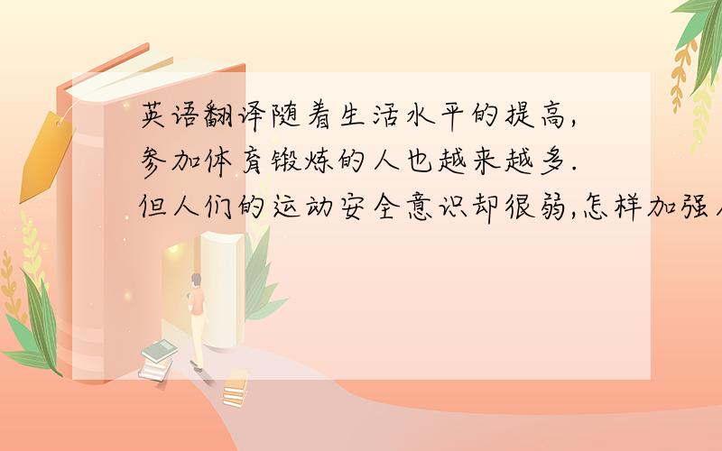 英语翻译随着生活水平的提高,参加体育锻炼的人也越来越多.但人们的运动安全意识却很弱,怎样加强人们的运动安全意识和增加安全