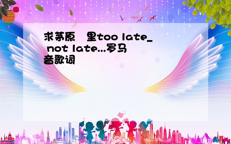 求茅原実里too late_ not late...罗马音歌词