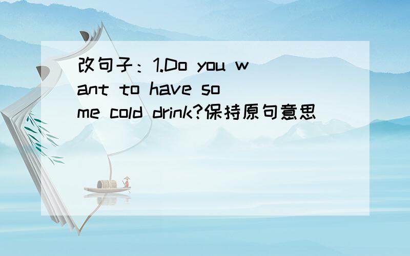 改句子：1.Do you want to have some cold drink?保持原句意思