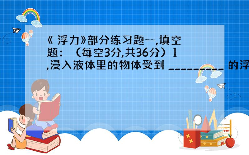 《 浮力》部分练习题一,填空题：（每空3分,共36分）1,浸入液体里的物体受到 _________ 的浮力,浮力的大小等