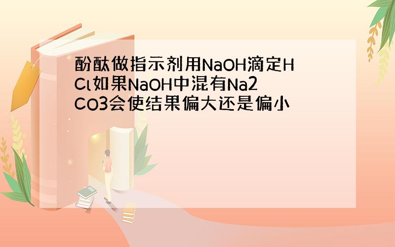 酚酞做指示剂用NaOH滴定HCl如果NaOH中混有Na2CO3会使结果偏大还是偏小