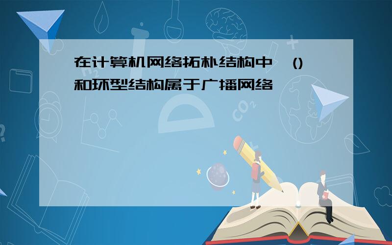 在计算机网络拓朴结构中,()和环型结构属于广播网络