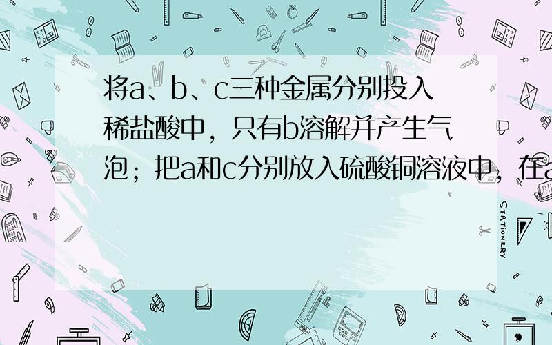 将a、b、c三种金属分别投入稀盐酸中，只有b溶解并产生气泡；把a和c分别放入硫酸铜溶液中，在a表面有铜析出，c没有变化.