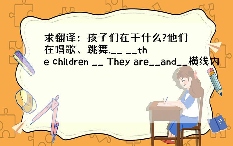 求翻译：孩子们在干什么?他们在唱歌、跳舞.__ __the children __ They are__and__横线内