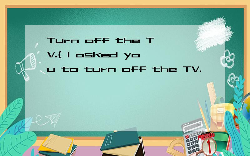 Turn off the TV.( I asked you to turn off the TV.