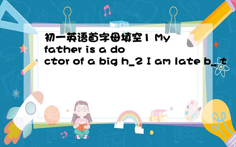 初一英语首字母填空1 My father is a doctor of a big h_2 I am late b_ t