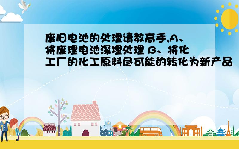 废旧电池的处理请教高手,A、将废理电池深埋处理 B、将化工厂的化工原料尽可能的转化为新产品