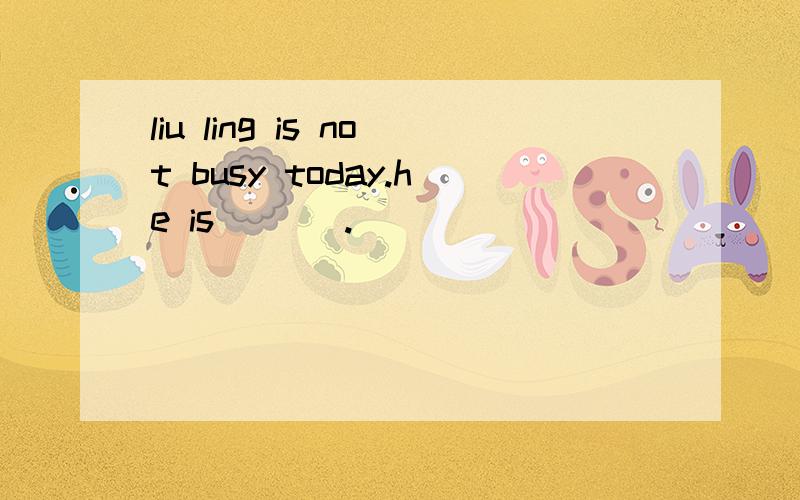 liu ling is not busy today.he is ___.