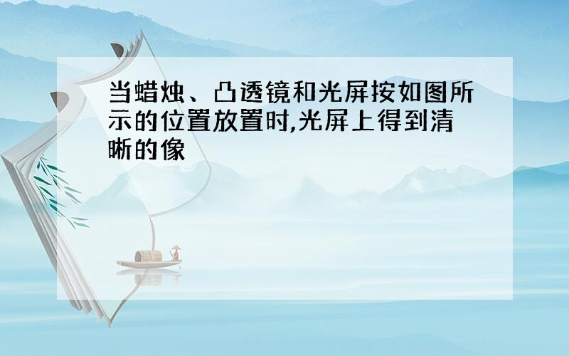 当蜡烛、凸透镜和光屏按如图所示的位置放置时,光屏上得到清晰的像