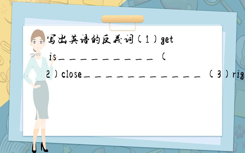 写出英语的反义词(1)get is_________ (2)close___________ (3)right_____