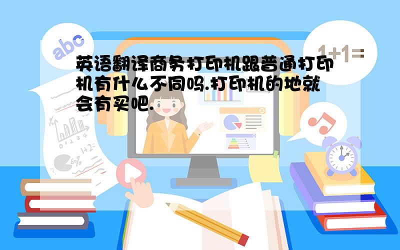 英语翻译商务打印机跟普通打印机有什么不同吗.打印机的地就会有买吧.