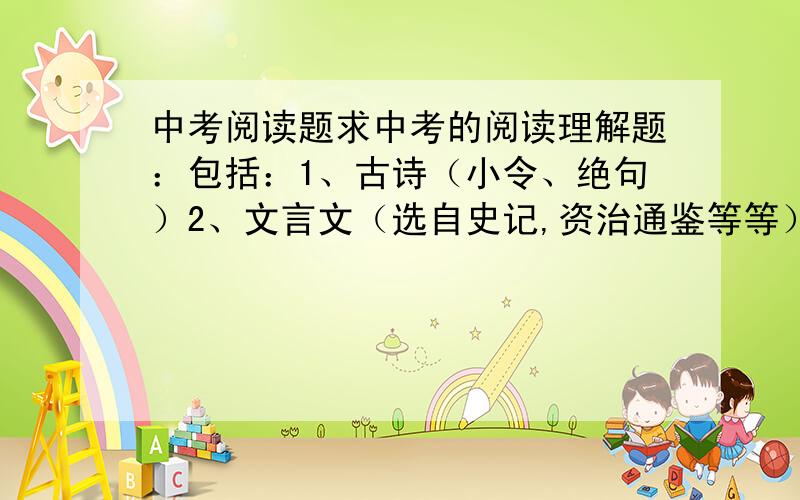 中考阅读题求中考的阅读理解题：包括：1、古诗（小令、绝句）2、文言文（选自史记,资治通鉴等等）3、议论文（无具体要求）4