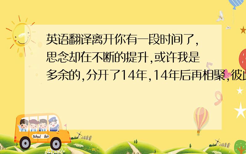 英语翻译离开你有一段时间了,思念却在不断的提升,或许我是多余的,分开了14年,14年后再相聚,彼此已经陌生,再也找不回从