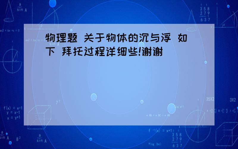 物理题 关于物体的沉与浮 如下 拜托过程详细些!谢谢