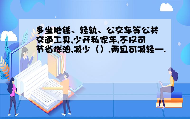 多坐地铁、轻轨、公交车等公共交通工具,少开私家车,不仅可节省燃油,减少（）,而且可减轻—.