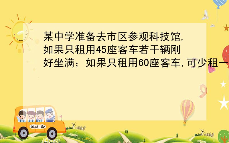 某中学准备去市区参观科技馆,如果只租用45座客车若干辆刚好坐满；如果只租用60座客车,可少租一辆,且余30个座位,问有多