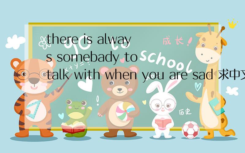 there is always somebady to talk with when you are sad 求中文翻译