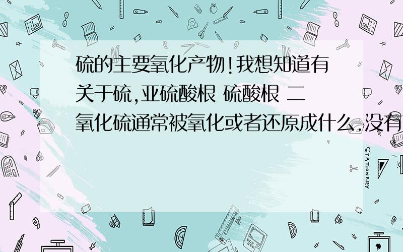 硫的主要氧化产物!我想知道有关于硫,亚硫酸根 硫酸根 二氧化硫通常被氧化或者还原成什么.没有可以不写.高中范畴的,平时看