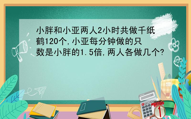 小胖和小亚两人2小时共做千纸鹤120个,小亚每分钟做的只数是小胖的1.5倍,两人各做几个?