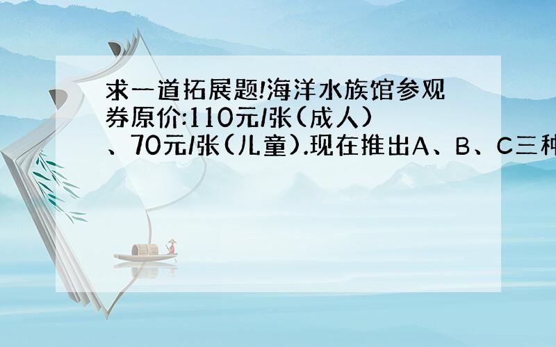 求一道拓展题!海洋水族馆参观券原价:110元/张(成人)、70元/张(儿童).现在推出A、B、C三种特惠价：A 亲子套票