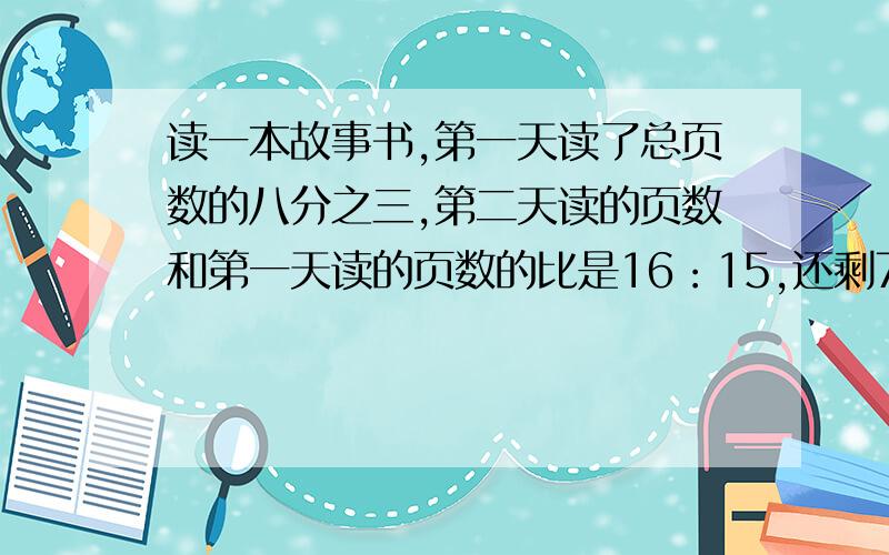 读一本故事书,第一天读了总页数的八分之三,第二天读的页数和第一天读的页数的比是16：15,还剩72页没有读,