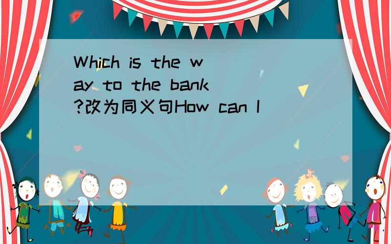 Which is the way to the bank?改为同义句How can I________ ________