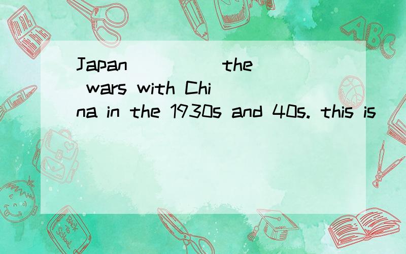 Japan ____ the wars with China in the 1930s and 40s. this is