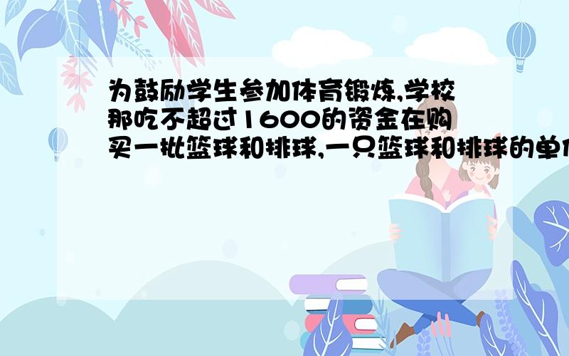 为鼓励学生参加体育锻炼,学校那吃不超过1600的资金在购买一批篮球和排球,一只篮球和排球的单价比为3比2,单价和胃80元