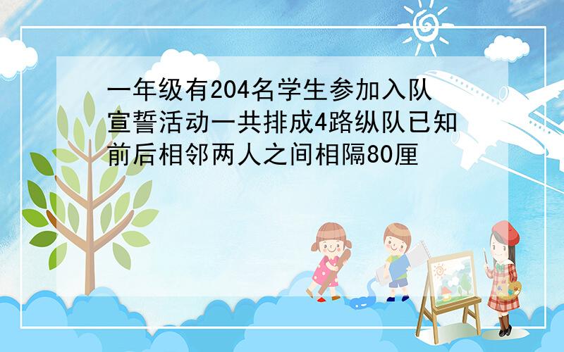 一年级有204名学生参加入队宣誓活动一共排成4路纵队已知前后相邻两人之间相隔80厘