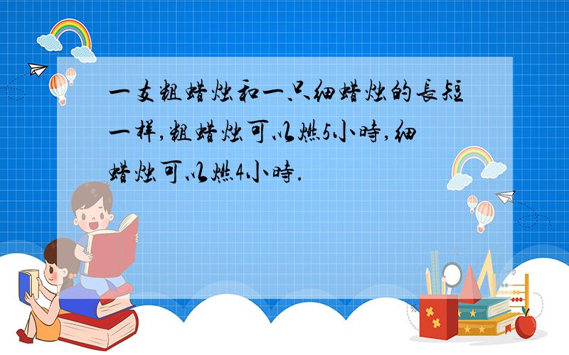 一支粗蜡烛和一只细蜡烛的长短一样,粗蜡烛可以燃5小时,细蜡烛可以燃4小时.