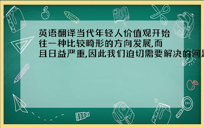 英语翻译当代年轻人价值观开始往一种比较畸形的方向发展,而且日益严重,因此我们迫切需要解决的问题就是如何让现在的青年将自己