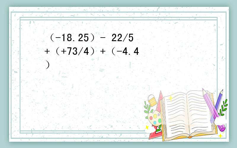 （-18.25）- 22/5+（+73/4）+（-4.4）