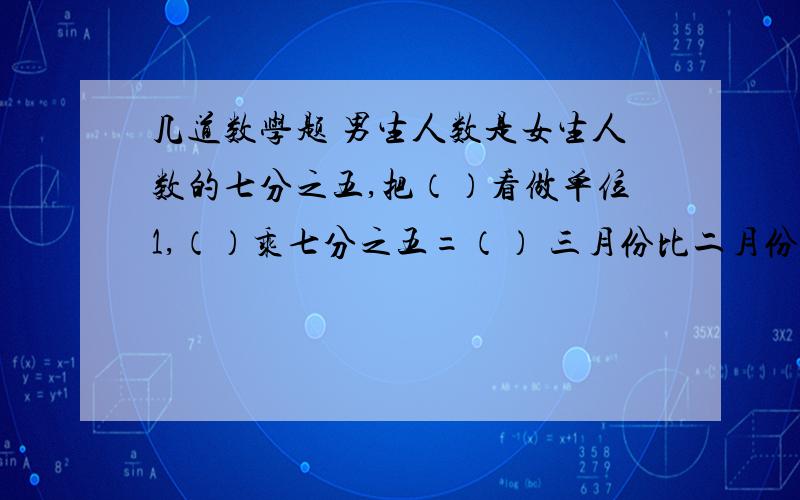 几道数学题 男生人数是女生人数的七分之五,把（）看做单位1,（）乘七分之五=（） 三月份比二月份多九分