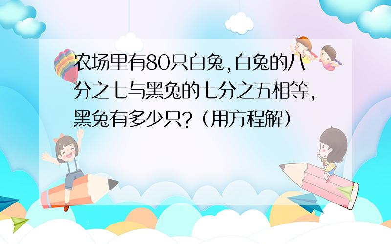 农场里有80只白兔,白兔的八分之七与黑兔的七分之五相等,黑兔有多少只?（用方程解）