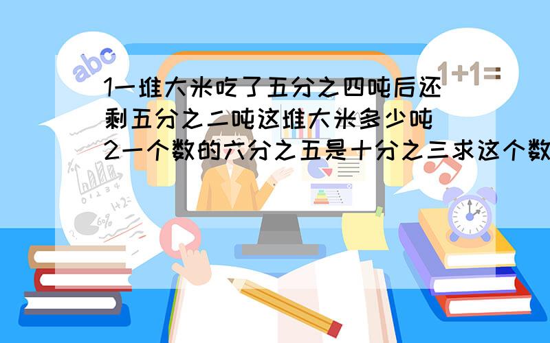 1一堆大米吃了五分之四吨后还剩五分之二吨这堆大米多少吨 2一个数的六分之五是十分之三求这个数是多少?