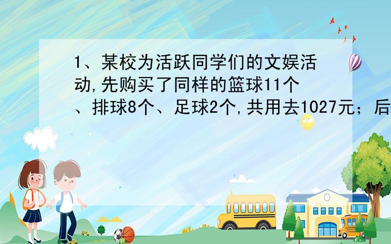 1、某校为活跃同学们的文娱活动,先购买了同样的篮球11个、排球8个、足球2个,共用去1027元；后来又买回同样的篮球7个