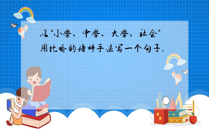 以“小学、中学、大学、社会”用比喻的修辞手法写一个句子.