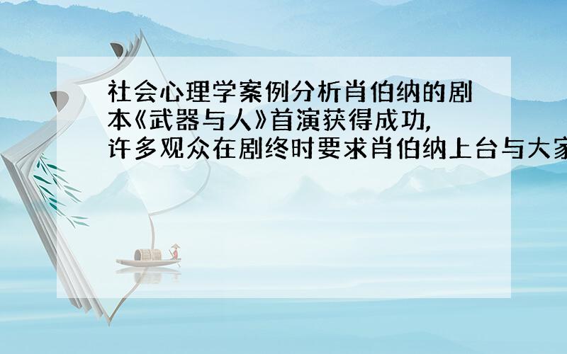 社会心理学案例分析肖伯纳的剧本《武器与人》首演获得成功,许多观众在剧终时要求肖伯纳上台与大家见面.当肖伯纳走上舞台时,有